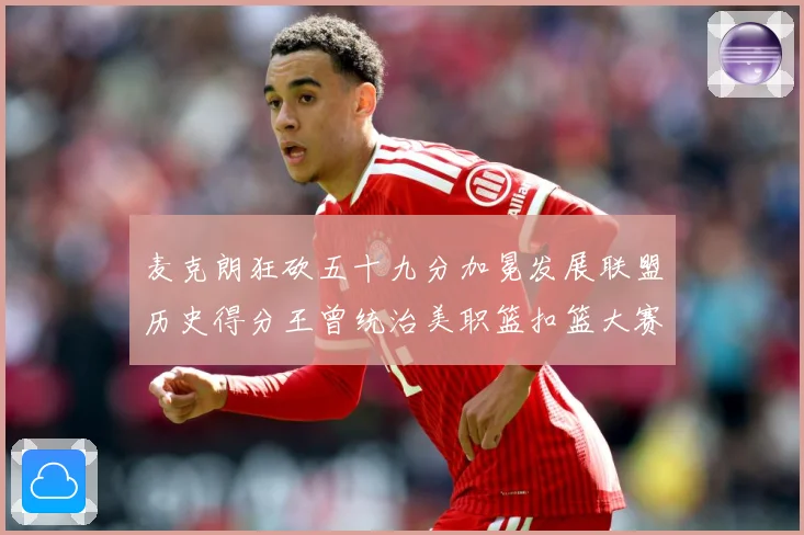 麦克朗狂砍五十九分加冕发展联盟历史得分王曾统治美职篮扣篮大赛荣赛场复盘：最新赛事动态与深度分析
