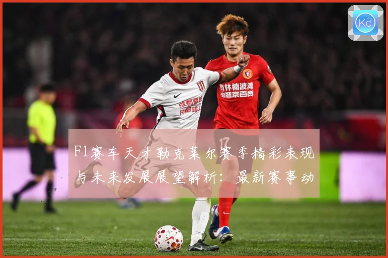 F1赛车天才勒克莱尔赛季精彩表现与未来发展展望解析：最新赛事动态与深度分析