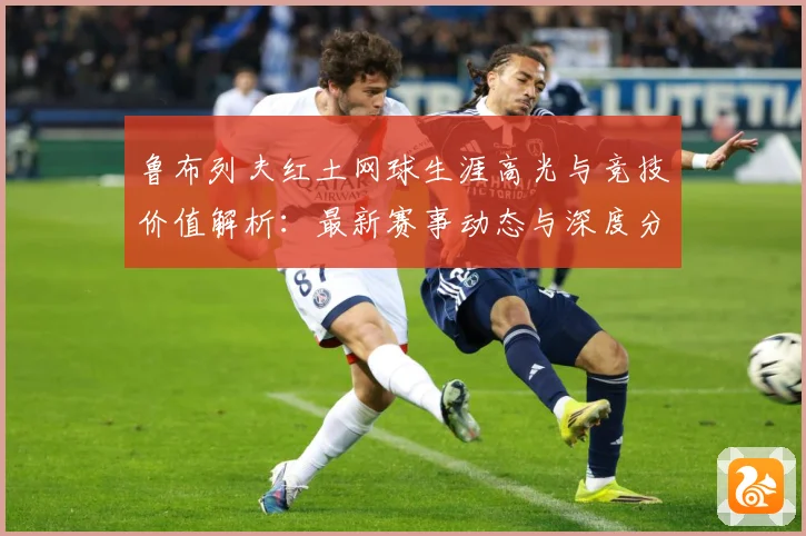 鲁布列夫红土网球生涯高光与竞技价值解析：最新赛事动态与深度分析