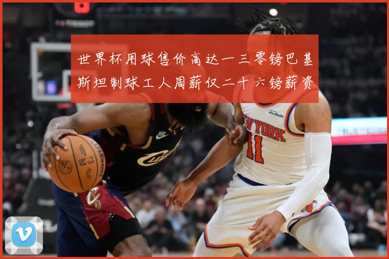 世界杯用球售价高达一三零镑巴基斯坦制球工人周薪仅二十六镑薪资赛事前瞻：最新赛事动态与深度分析