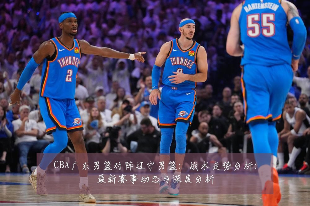 CBA广东男篮对阵辽宁男篮：战术走势分析：最新赛事动态与深度分析